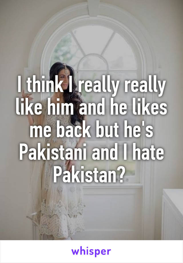 I think I really really like him and he likes me back but he's Pakistani and I hate Pakistan? 