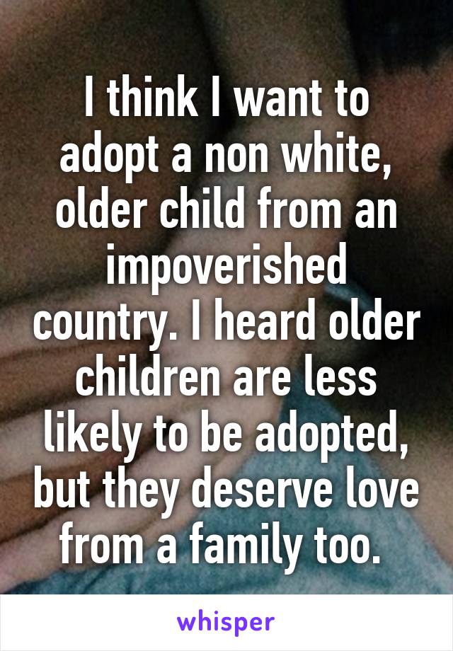 I think I want to adopt a non white, older child from an impoverished country. I heard older children are less likely to be adopted, but they deserve love from a family too. 