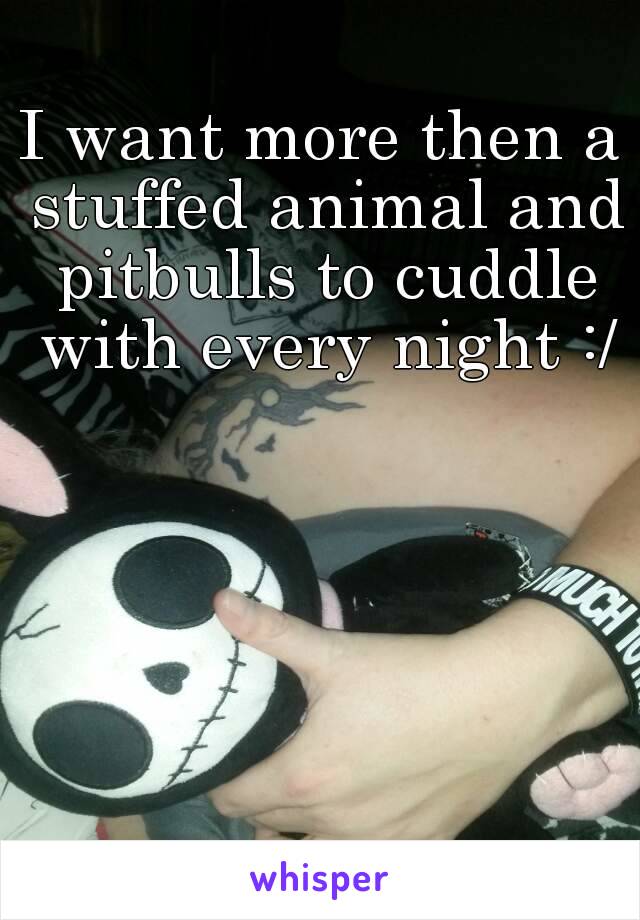 I want more then a stuffed animal and pitbulls to cuddle with every night :/
