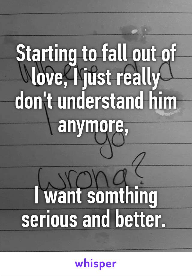 Starting to fall out of love, I just really don't understand him anymore, 


I want somthing serious and better. 