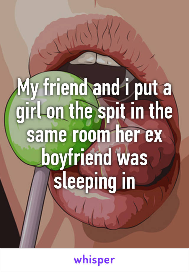 My friend and i put a girl on the spit in the same room her ex boyfriend was sleeping in