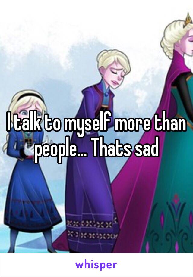 I talk to myself more than people... Thats sad