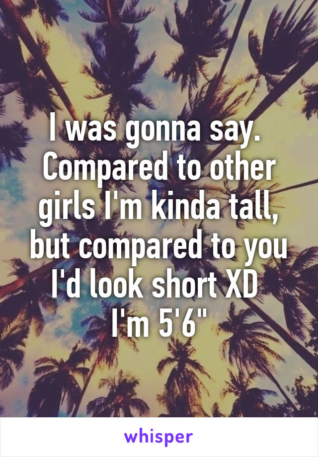 I was gonna say. 
Compared to other girls I'm kinda tall, but compared to you I'd look short XD 
I'm 5'6"