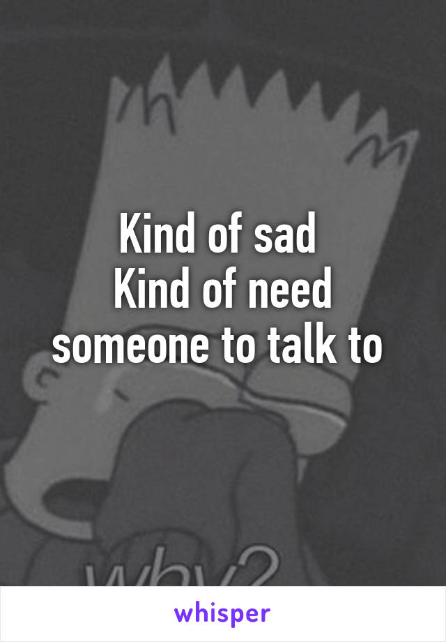 Kind of sad 
Kind of need someone to talk to 
 