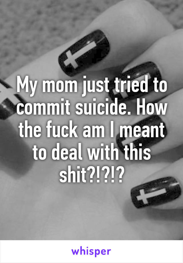 My mom just tried to commit suicide. How the fuck am I meant to deal with this shit?!?!?