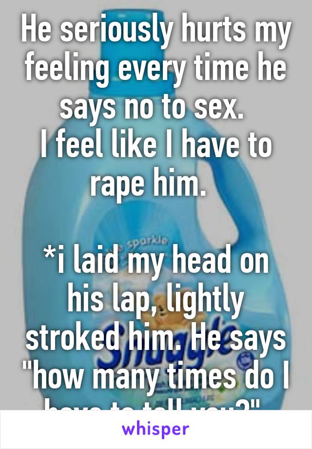 He seriously hurts my feeling every time he says no to sex. 
I feel like I have to rape him.  

*i laid my head on his lap, lightly stroked him. He says "how many times do I have to tell you?" 