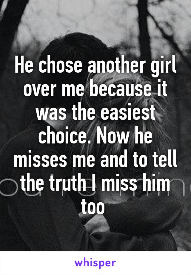 He chose another girl over me because it was the easiest choice. Now he misses me and to tell the truth I miss him too 