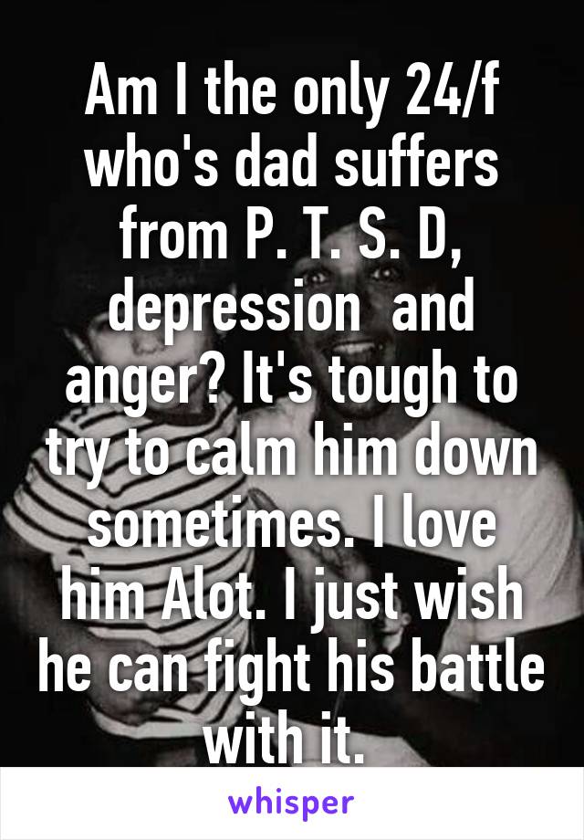 Am I the only 24/f who's dad suffers from P. T. S. D, depression  and anger? It's tough to try to calm him down sometimes. I love him Alot. I just wish he can fight his battle with it. 
