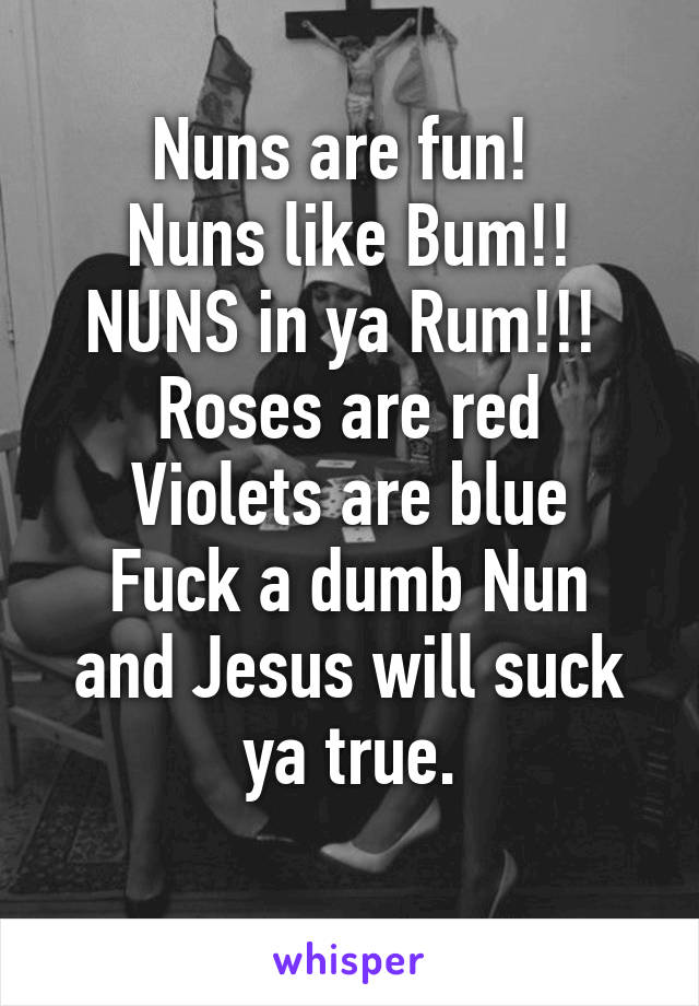Nuns are fun! 
Nuns like Bum!!
NUNS in ya Rum!!! 
Roses are red
Violets are blue
Fuck a dumb Nun and Jesus will suck ya true.
