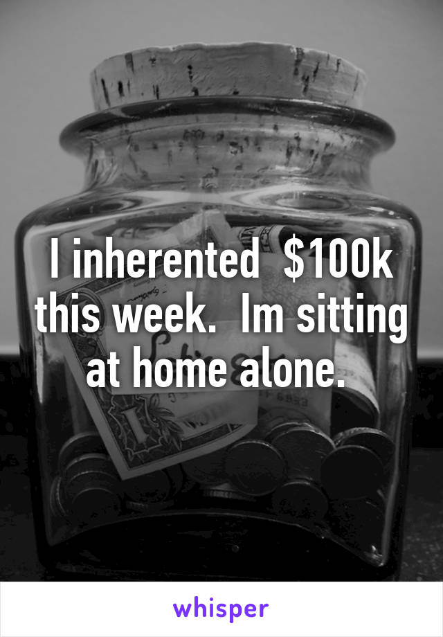 I inherented  $100k this week.  Im sitting at home alone. 