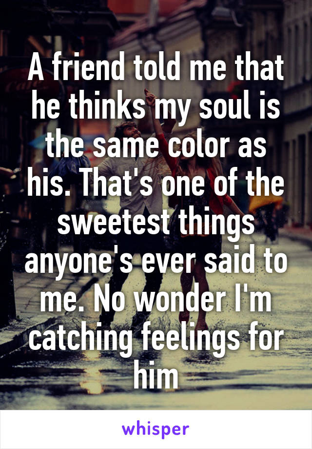 A friend told me that he thinks my soul is the same color as his. That's one of the sweetest things anyone's ever said to me. No wonder I'm catching feelings for him
