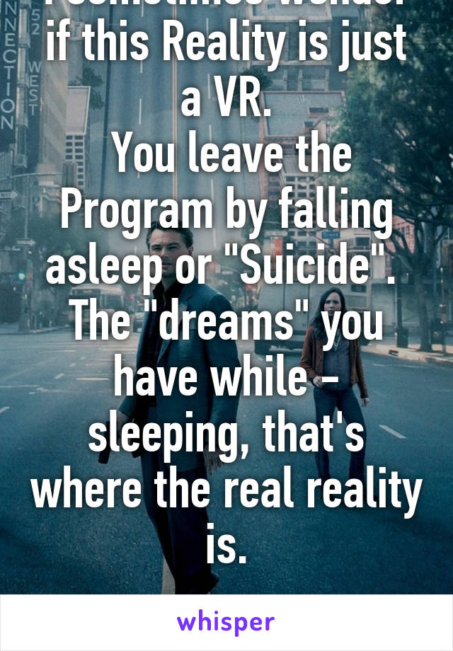 I sometimes wonder if this Reality is just a VR.
 You leave the Program by falling asleep or "Suicide".  The "dreams" you have while - sleeping, that's where the real reality is.

