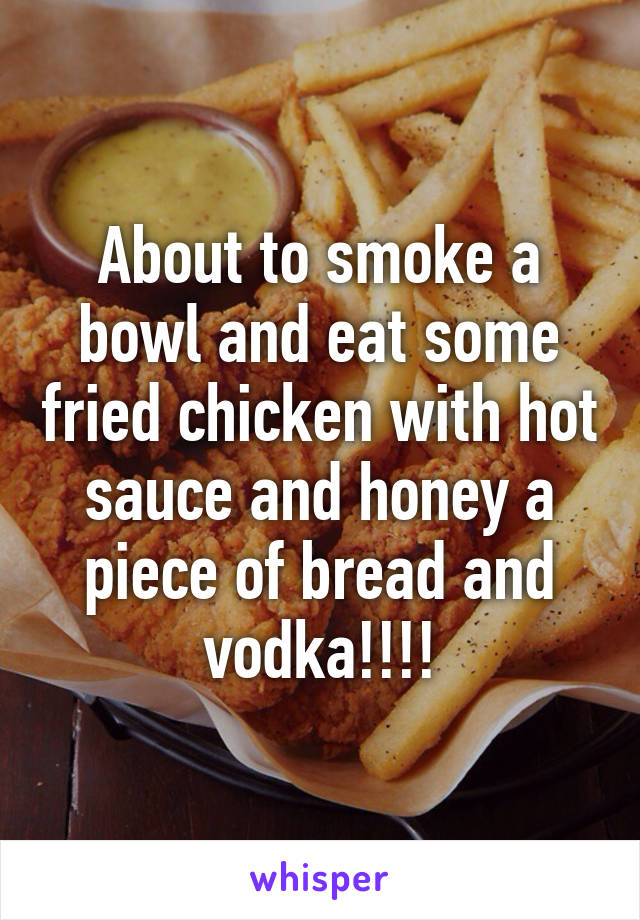 About to smoke a bowl and eat some fried chicken with hot sauce and honey a piece of bread and vodka!!!!