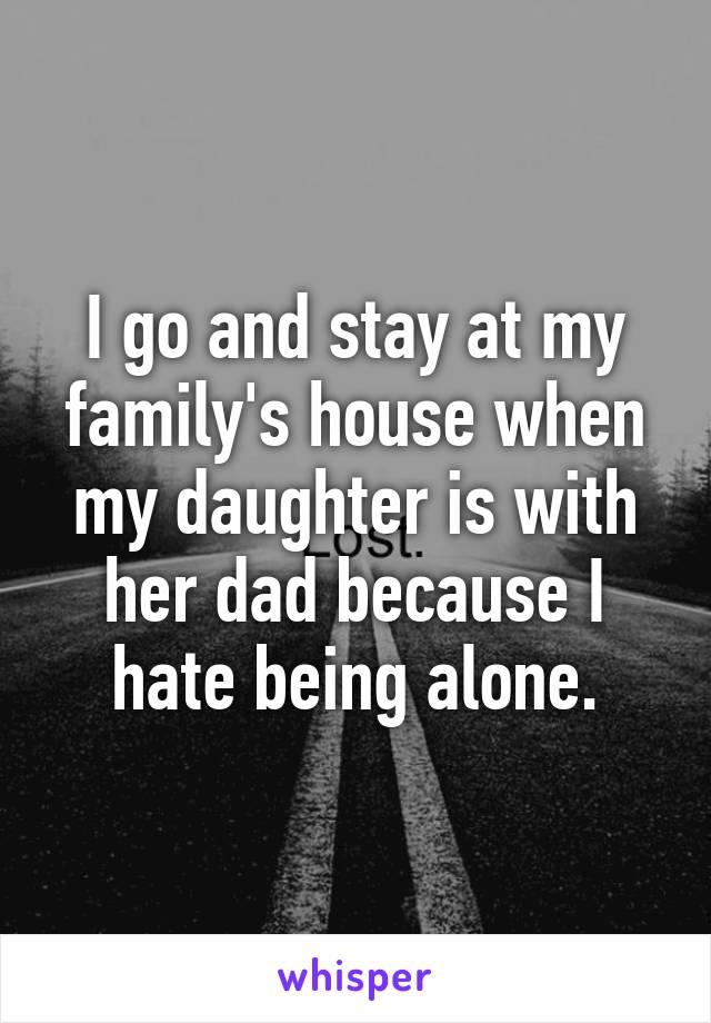 I go and stay at my family's house when my daughter is with her dad because I hate being alone.