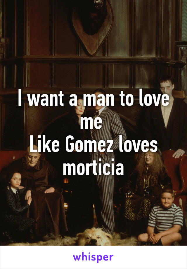 I want a man to love me 
Like Gomez loves morticia
