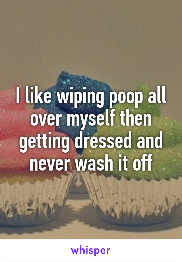 I like wiping poop all over myself then getting dressed and never wash it off