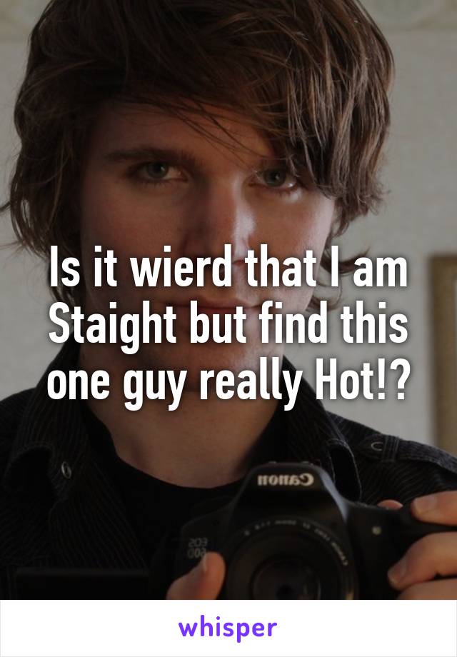 Is it wierd that I am Staight but find this one guy really Hot!?