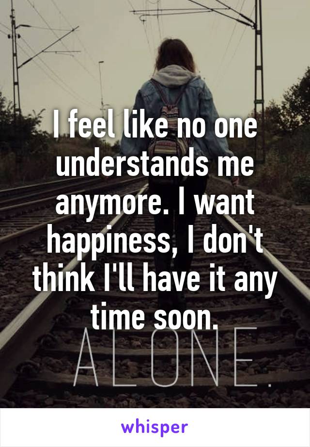 I feel like no one understands me anymore. I want happiness, I don't think I'll have it any time soon.