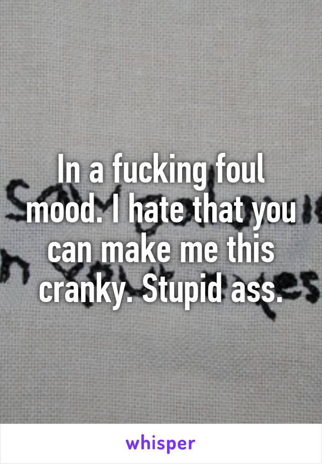 In a fucking foul mood. I hate that you can make me this cranky. Stupid ass.