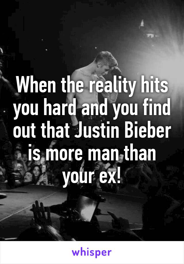 When the reality hits you hard and you find out that Justin Bieber is more man than your ex!