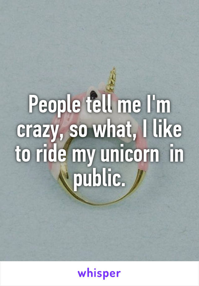 People tell me I'm crazy, so what, I like to ride my unicorn  in public.