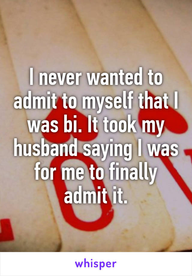 I never wanted to admit to myself that I was bi. It took my husband saying I was for me to finally admit it.