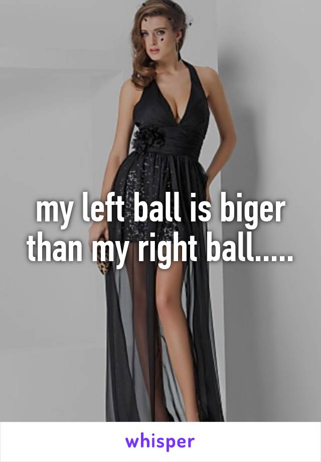 my left ball is biger than my right ball.....