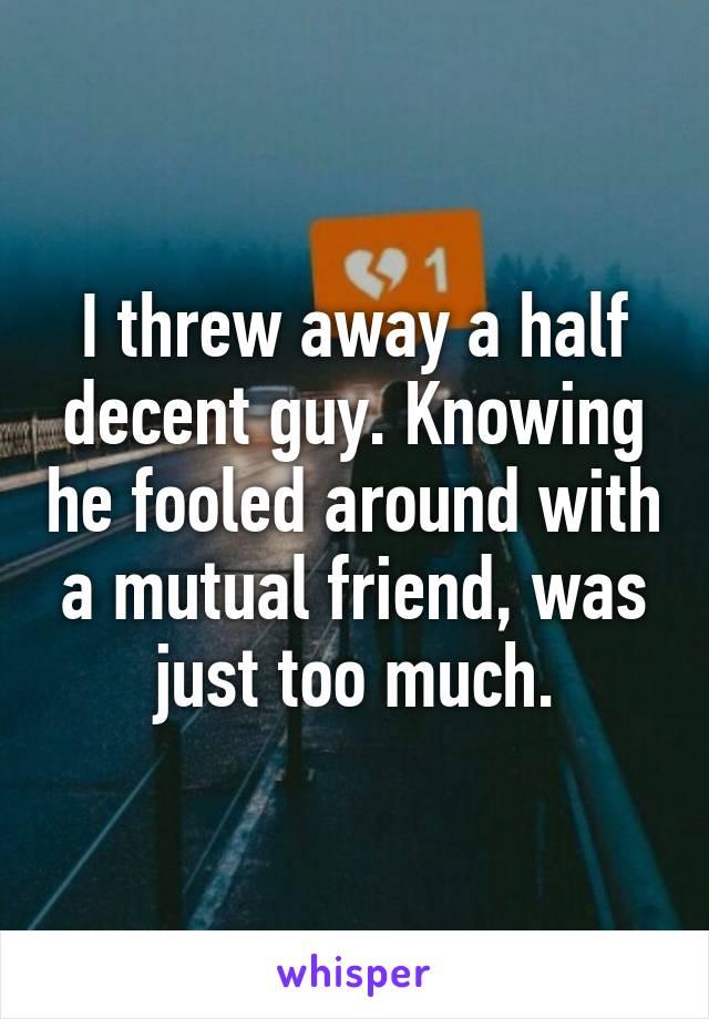 I threw away a half decent guy. Knowing he fooled around with a mutual friend, was just too much.