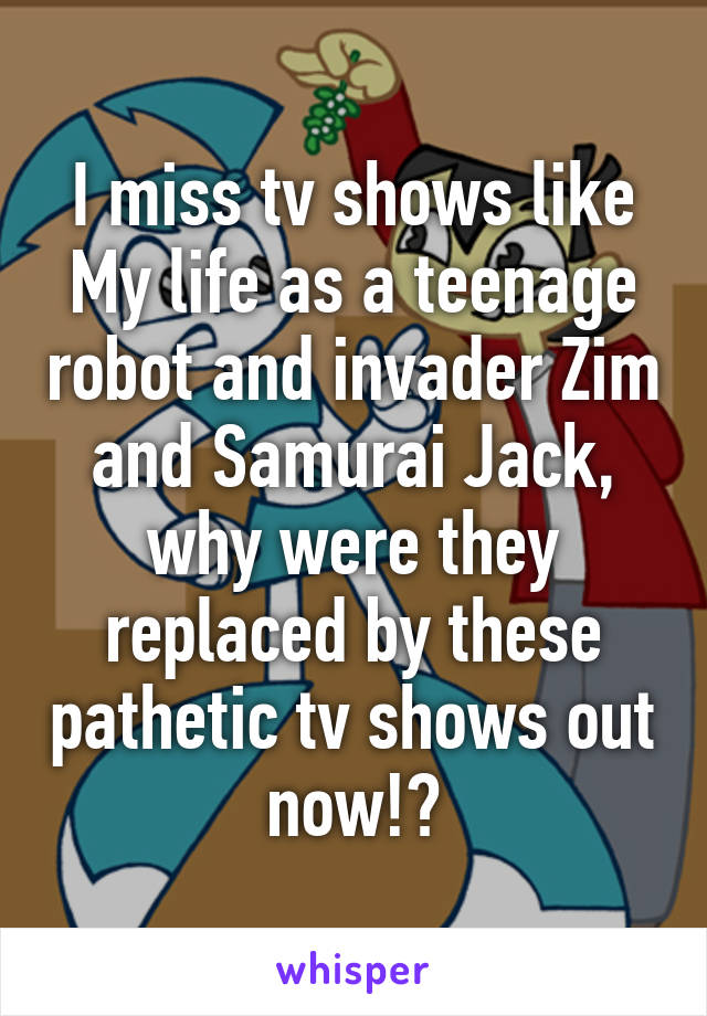I miss tv shows like My life as a teenage robot and invader Zim and Samurai Jack, why were they replaced by these pathetic tv shows out now!?