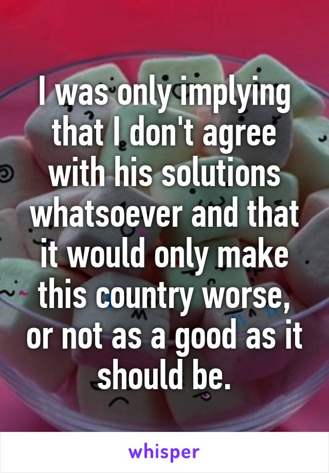 I was only implying that I don't agree with his solutions whatsoever and that it would only make this country worse, or not as a good as it should be.