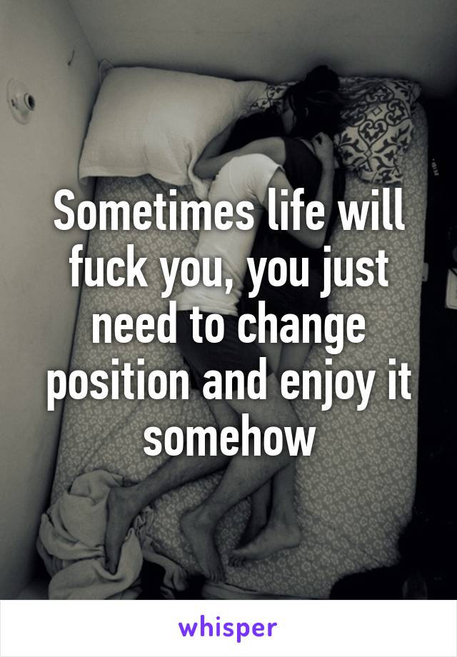 Sometimes life will fuck you, you just need to change position and enjoy it somehow