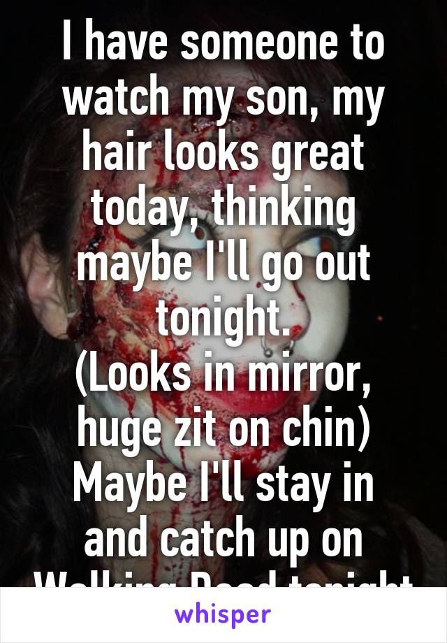 I have someone to watch my son, my hair looks great today, thinking maybe I'll go out tonight.
(Looks in mirror, huge zit on chin)
Maybe I'll stay in and catch up on Walking Dead tonight