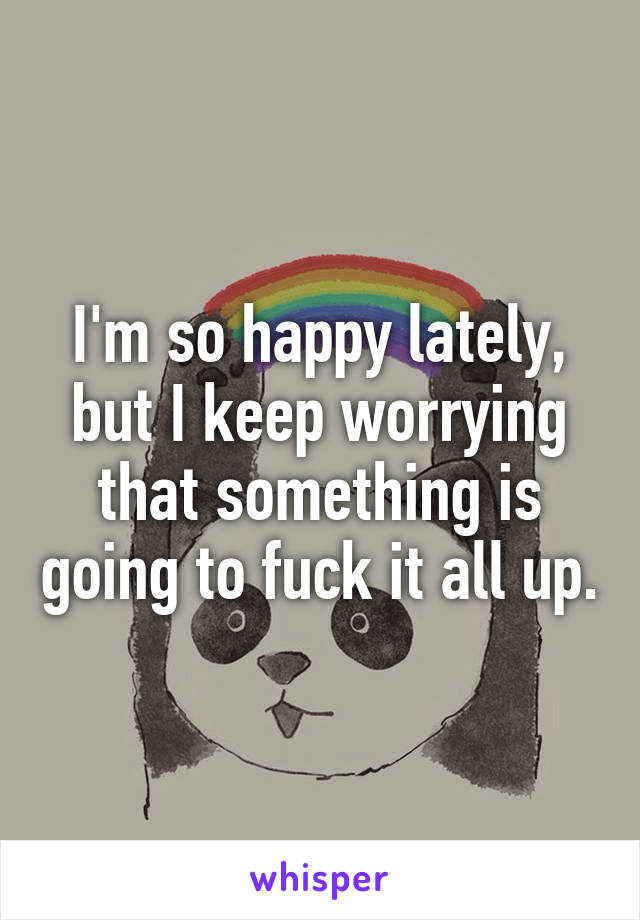 I'm so happy lately, but I keep worrying that something is going to fuck it all up.
