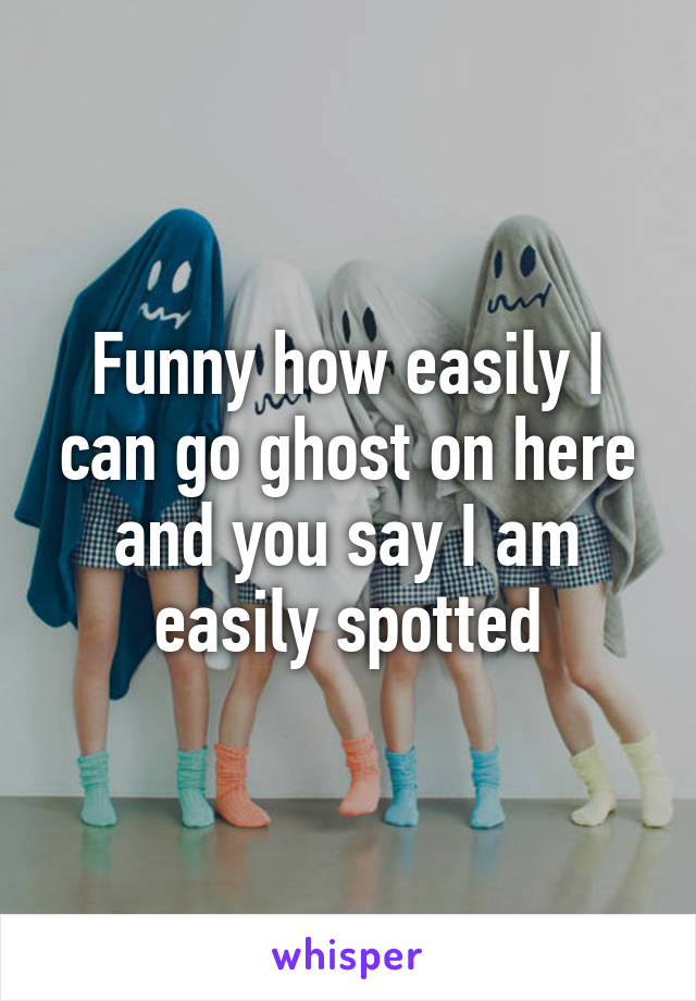 Funny how easily I can go ghost on here and you say I am easily spotted