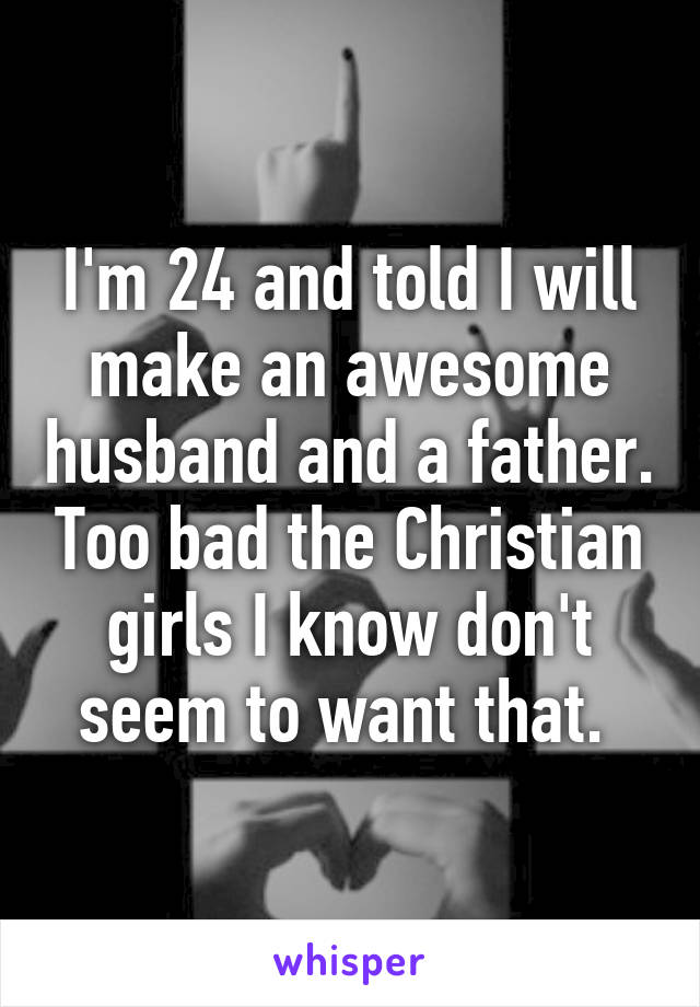 I'm 24 and told I will make an awesome husband and a father. Too bad the Christian girls I know don't seem to want that. 