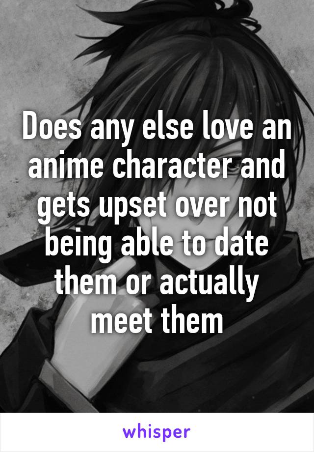 Does any else love an anime character and gets upset over not being able to date them or actually meet them