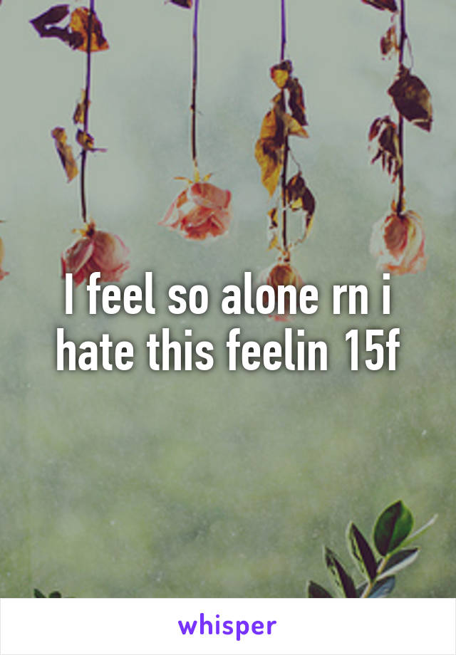I feel so alone rn i hate this feelin 15f