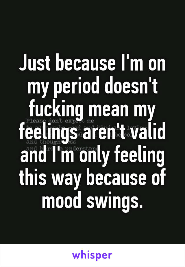 Just because I'm on my period doesn't fucking mean my feelings aren't valid and I'm only feeling this way because of mood swings.