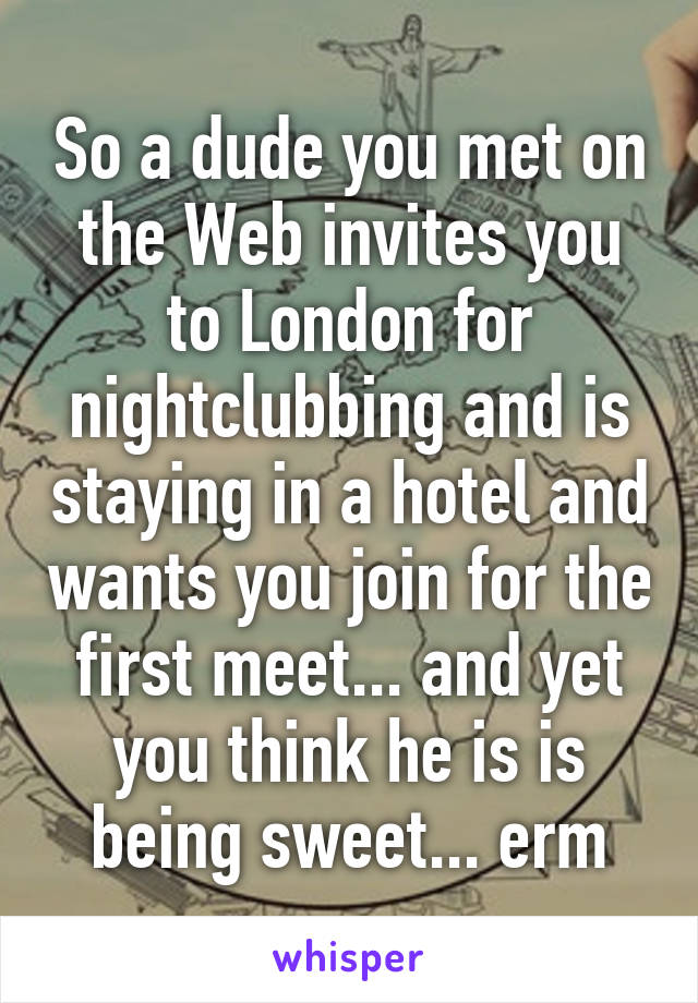 So a dude you met on the Web invites you to London for nightclubbing and is staying in a hotel and wants you join for the first meet... and yet you think he is is being sweet... erm