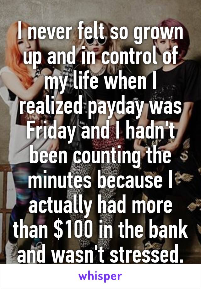 I never felt so grown up and in control of my life when I realized payday was Friday and I hadn't been counting the minutes because I actually had more than $100 in the bank and wasn't stressed.