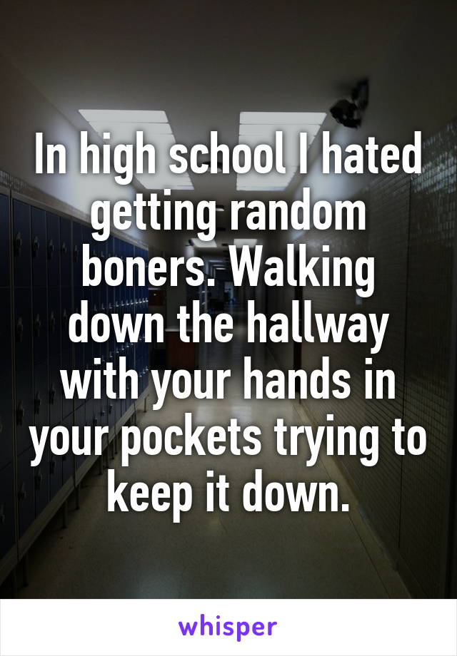 In high school I hated getting random boners. Walking down the hallway with your hands in your pockets trying to keep it down.