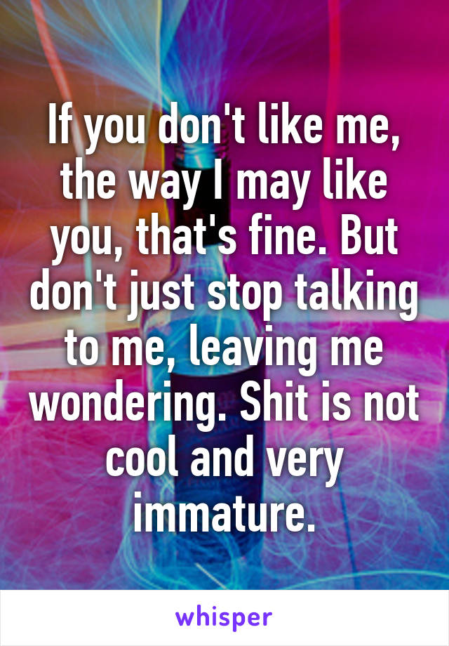 If you don't like me, the way I may like you, that's fine. But don't just stop talking to me, leaving me wondering. Shit is not cool and very immature.