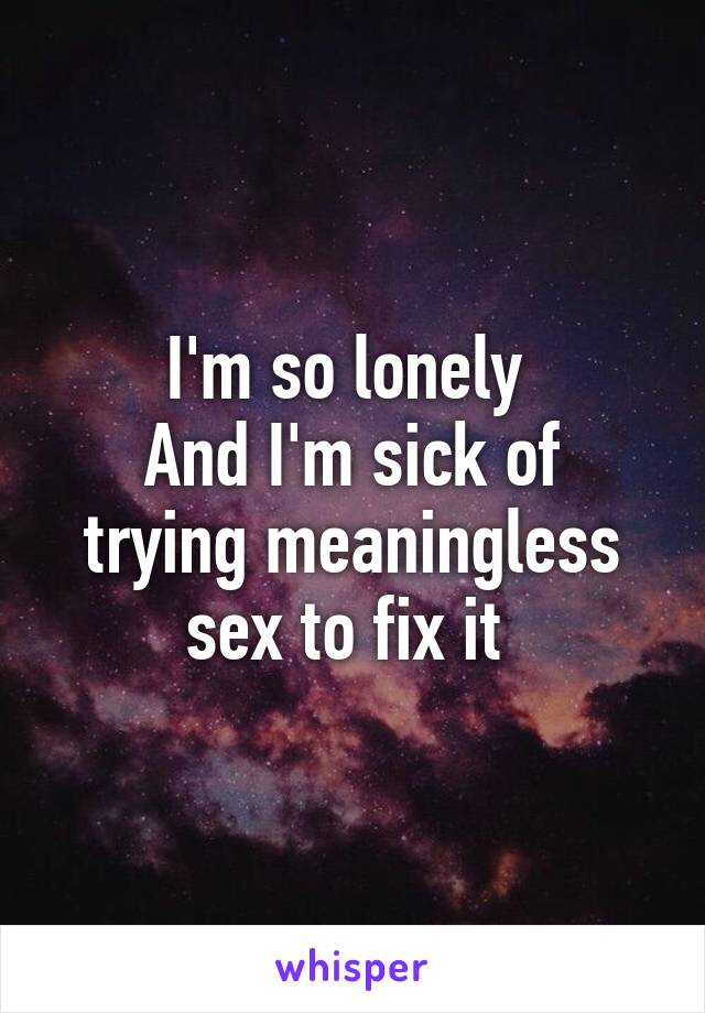 I'm so lonely 
And I'm sick of trying meaningless sex to fix it 