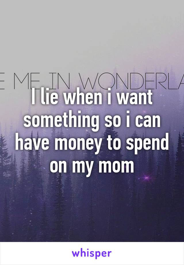 I lie when i want something so i can have money to spend on my mom