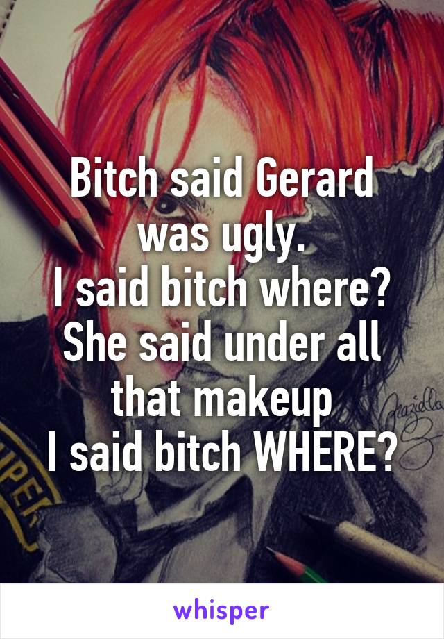 Bitch said Gerard was ugly.
I said bitch where?
She said under all that makeup
I said bitch WHERE?