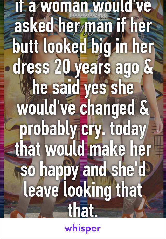 if a woman would've asked her man if her butt looked big in her dress 20 years ago & he said yes she would've changed & probably cry. today that would make her so happy and she'd leave looking that that.
times have changed 