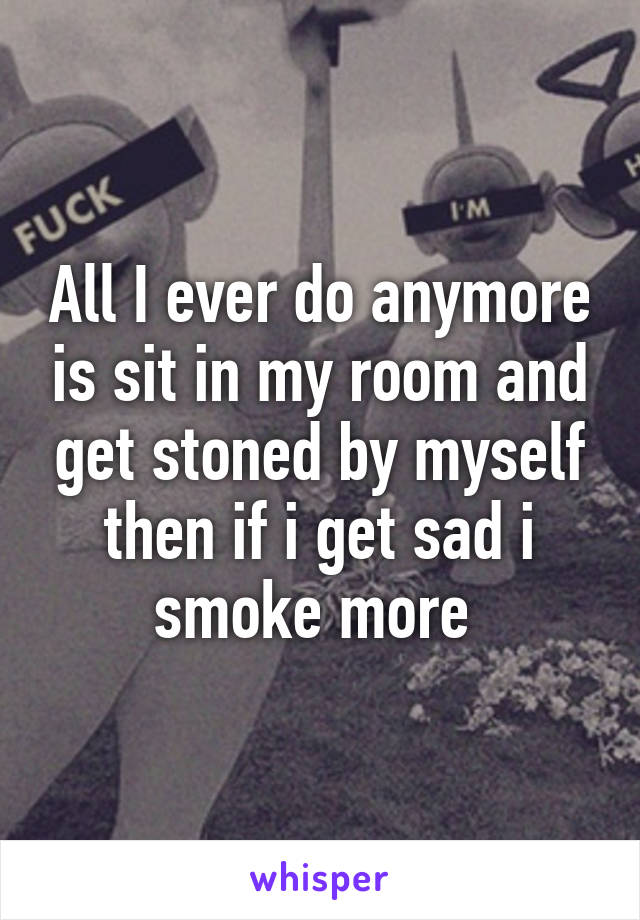 All I ever do anymore is sit in my room and get stoned by myself then if i get sad i smoke more 