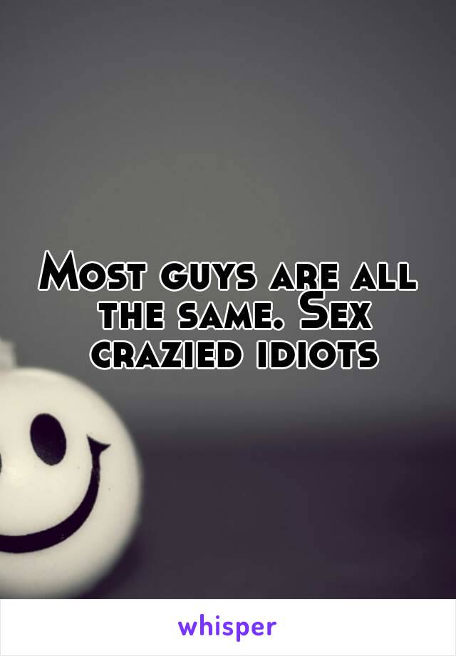 Most guys are all the same. Sex crazied idiots