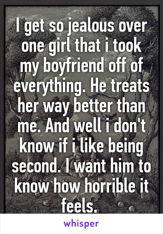 I get so jealous over one girl that i took my boyfriend off of everything. He treats her way better than me. And well i don't know if i like being second. I want him to know how horrible it feels. 