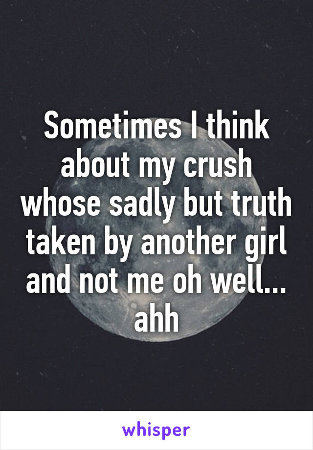 Sometimes I think about my crush whose sadly but truth taken by another girl and not me oh well... ahh